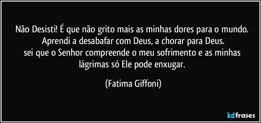 Não Desisti! É que não grito mais as minhas dores para o mundo. Aprendi a desabafar com Deus, a chorar para Deus.
sei que o Senhor compreende o meu sofrimento e as minhas lágrimas só Ele pode enxugar. (Fatima Giffoni)