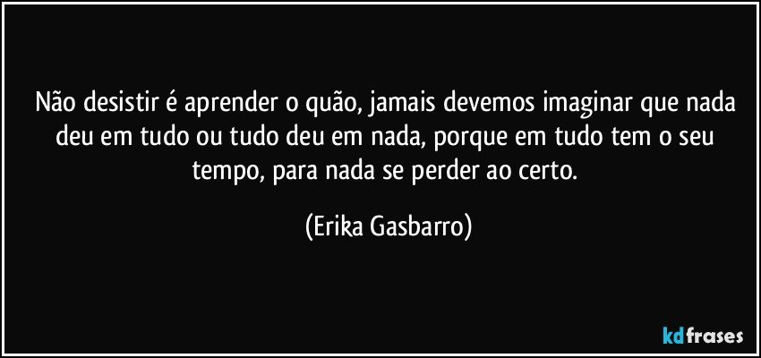 Não desistir é aprender o quão, jamais devemos imaginar que nada deu em tudo ou tudo deu em nada, porque em tudo tem o seu tempo, para nada se perder ao certo. (Erika Gasbarro)