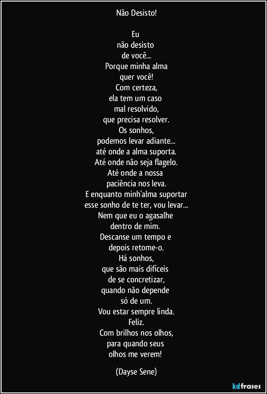 Não Desisto!

Eu 
não desisto 
de você...
Porque minha alma
quer você!
Com certeza,
ela tem um caso 
mal resolvido,
que precisa resolver.
Os sonhos,
podemos levar adiante...
até onde a alma suporta.
Até onde não seja flagelo.
Até onde a nossa 
paciência nos leva.
E enquanto minh'alma suportar
esse sonho de te ter, vou levar...
Nem que eu o agasalhe 
dentro de mim. 
Descanse um tempo e 
depois retome-o.
Há sonhos,
que são mais difíceis 
de se concretizar,
quando não depende 
só de um.
Vou estar sempre linda.
Feliz.
Com brilhos nos olhos,
para quando seus 
olhos me verem! (Dayse Sene)