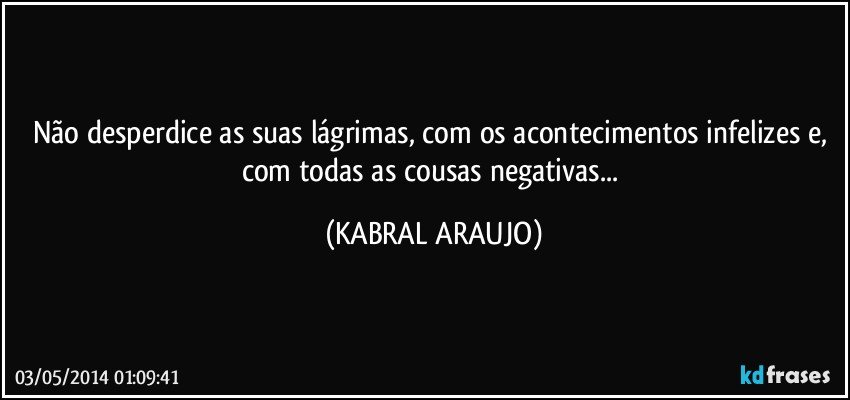 Não desperdice as suas lágrimas, com os acontecimentos infelizes e, com todas as cousas negativas... (KABRAL ARAUJO)