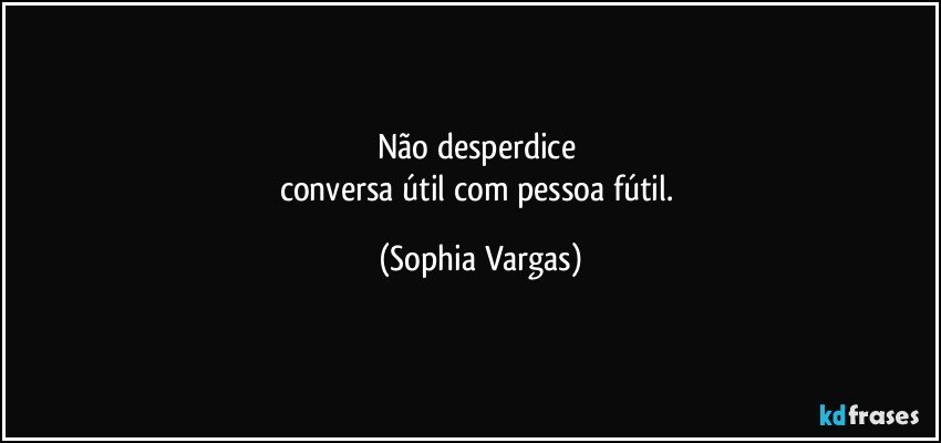 Não desperdice 
conversa útil com pessoa fútil. (Sophia Vargas)