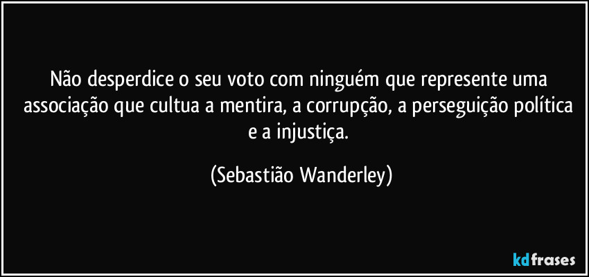 Não desperdice o seu voto com ninguém que represente uma associação que cultua a mentira, a corrupção, a perseguição política e a injustiça. (Sebastião Wanderley)