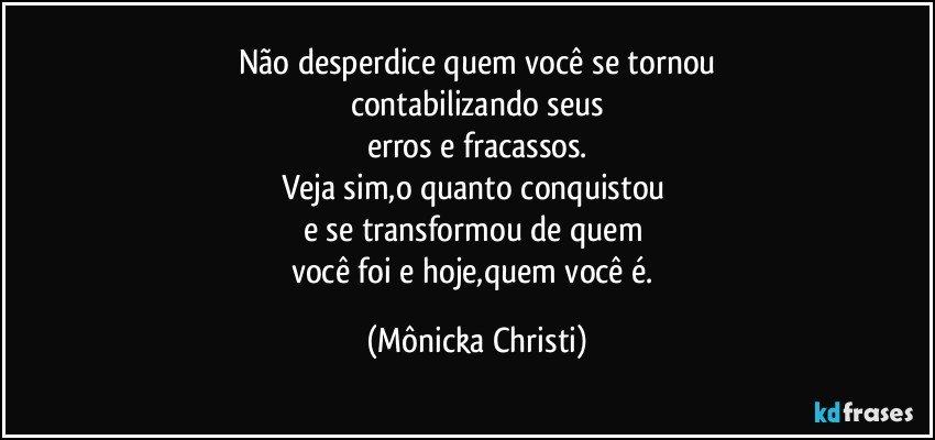 Não desperdice quem você se tornou
contabilizando seus
erros e fracassos.
Veja sim,o quanto conquistou 
e se transformou de quem 
você foi e hoje,quem você é. (Mônicka Christi)