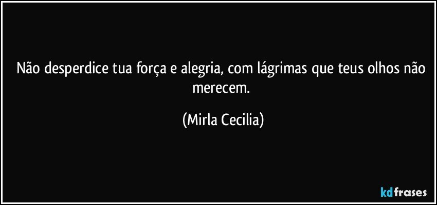 Não desperdice tua força e alegria, com lágrimas que teus olhos não merecem. (Mirla Cecilia)