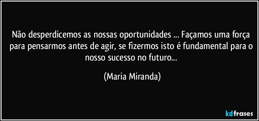 Não desperdicemos as nossas oportunidades ... Façamos uma força para pensarmos antes de agir, se fizermos isto é fundamental para o nosso sucesso no futuro... (Maria Miranda)