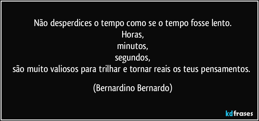 Não desperdices o tempo como se o tempo fosse lento.
Horas,
minutos,
segundos,
são muito valiosos para trilhar e tornar reais os teus pensamentos. (Bernardino Bernardo)