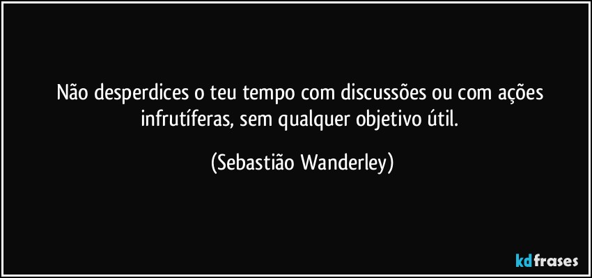 Não desperdices o teu tempo com discussões ou com ações infrutíferas, sem qualquer objetivo útil. (Sebastião Wanderley)