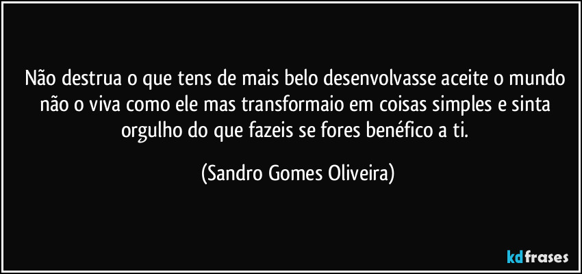 Não destrua o que tens de mais belo desenvolvasse aceite o mundo não o viva como ele mas transformaio em coisas simples e sinta orgulho do que fazeis se fores benéfico a ti. (Sandro Gomes Oliveira)