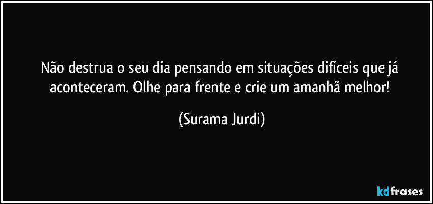 Não destrua o seu dia pensando em situações difíceis que já aconteceram. Olhe para frente e crie um amanhã melhor! (Surama Jurdi)