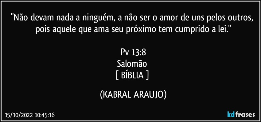 "Não devam nada a ninguém, a não ser o amor de uns pelos outros, pois aquele que ama seu próximo tem cumprido a lei."

Pv 13:8
Salomão 
[ BÍBLIA ] (KABRAL ARAUJO)