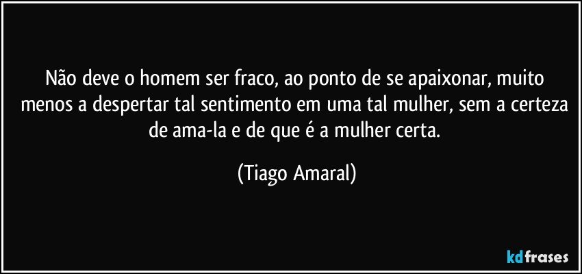 Não deve o homem ser fraco, ao ponto de se apaixonar, muito menos a despertar tal sentimento em uma tal mulher, sem a certeza de ama-la e de que é a mulher certa. (Tiago Amaral)