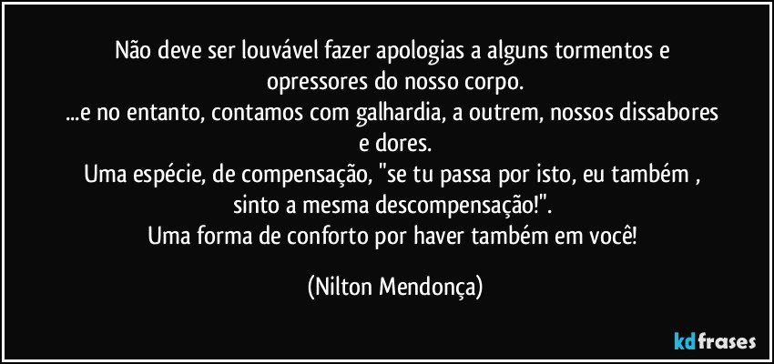 Não deve ser louvável fazer apologias a alguns tormentos e opressores do nosso corpo.
...e no entanto, contamos com galhardia, a outrem, nossos dissabores e dores.
Uma espécie, de compensação, "se tu passa por isto, eu também , sinto a mesma descompensação!". 
Uma forma de conforto por haver também em você! (Nilton Mendonça)