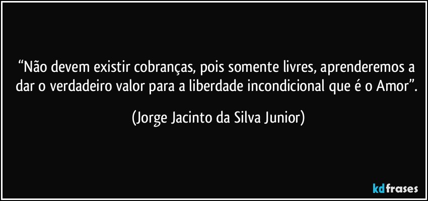 “Não devem existir cobranças, pois somente livres, aprenderemos a dar o verdadeiro valor para a liberdade incondicional que é o Amor”. (Jorge Jacinto da Silva Junior)
