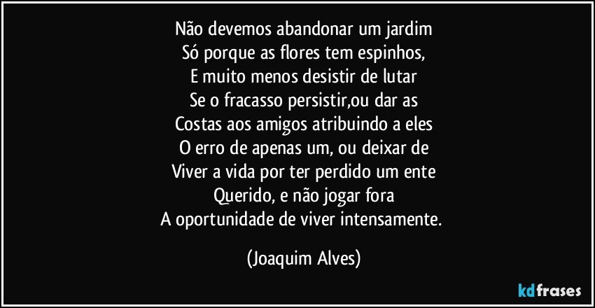 Não devemos abandonar um jardim
Só porque as flores tem espinhos,
E muito menos desistir de lutar
Se o fracasso persistir,ou dar as
Costas aos amigos atribuindo a eles
O erro de apenas um, ou deixar de
Viver a vida por ter perdido um ente
Querido, e não jogar fora
A oportunidade de viver intensamente. (Joaquim Alves)