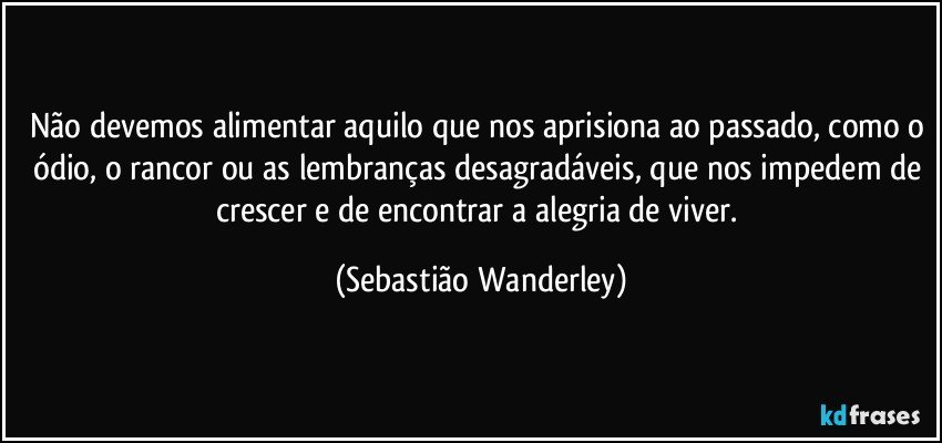 Não devemos alimentar aquilo que nos aprisiona ao passado, como o ódio, o rancor ou as lembranças desagradáveis, que nos impedem de crescer e de encontrar a alegria de viver. (Sebastião Wanderley)