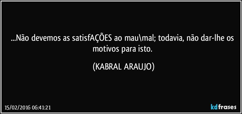 ...Não devemos as satisfAÇÕES ao mau\mal; todavia, não dar-lhe os motivos para isto. (KABRAL ARAUJO)