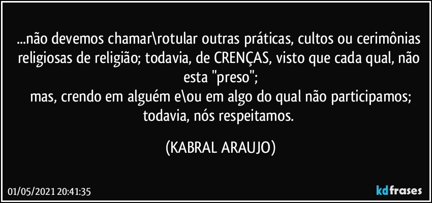 ...não devemos chamar\rotular outras práticas, cultos ou cerimônias religiosas de religião; todavia, de CRENÇAS, visto que cada qual, não esta "preso";
mas, crendo em alguém e\ou em algo do qual não participamos;
todavia, nós respeitamos. (KABRAL ARAUJO)