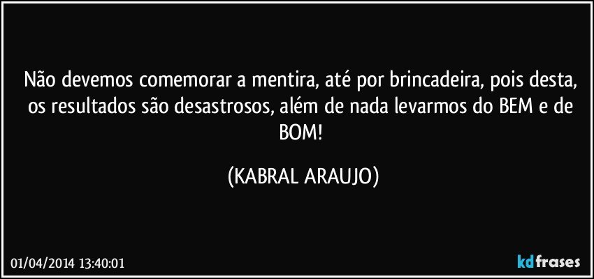 Não devemos comemorar a mentira, até por brincadeira, pois desta, os resultados são desastrosos, além de nada levarmos do BEM e de BOM! (KABRAL ARAUJO)