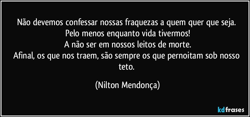 Não devemos confessar nossas fraquezas a quem quer que seja. 
Pelo menos enquanto vida tivermos!
A não ser em nossos leitos de morte.
Afinal, os que nos traem, são sempre os que pernoitam sob nosso teto. (Nilton Mendonça)