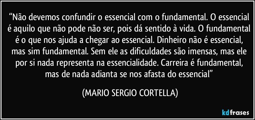 “Não devemos confundir o essencial com o fundamental. O essencial é aquilo que não pode não ser, pois dá sentido à vida. O fundamental é o que nos ajuda a chegar ao essencial. Dinheiro não é essencial, mas sim fundamental. Sem ele as dificuldades são imensas, mas ele por si nada representa na essencialidade. Carreira é fundamental, mas de nada adianta se nos afasta do essencial” (MARIO SERGIO CORTELLA)