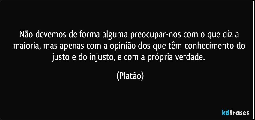 Não devemos de forma alguma preocupar-nos com o que diz a maioria, mas apenas com a opinião dos que têm conhecimento do justo e do injusto, e com a própria verdade. (Platão)