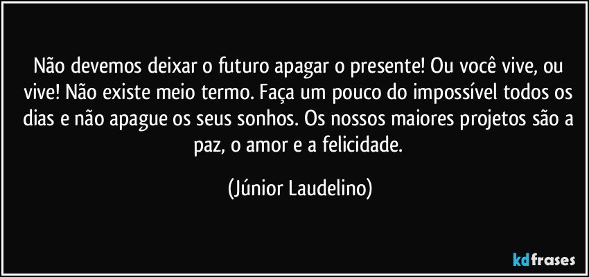 Não devemos deixar o futuro apagar o presente! Ou você vive, ou vive! Não existe meio termo. Faça um pouco do impossível todos os dias e não apague os seus sonhos. Os nossos maiores projetos são a paz, o amor e a felicidade. (Júnior Laudelino)