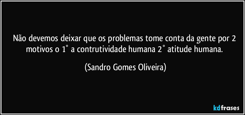 Não devemos deixar que os problemas tome conta da gente por 2 motivos o 1° a contrutividade humana 2° atitude humana. (Sandro Gomes Oliveira)