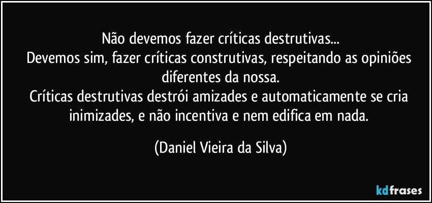 Não devemos fazer críticas destrutivas...
Devemos sim, fazer críticas construtivas, respeitando as opiniões diferentes da nossa.
Críticas destrutivas destrói amizades e automaticamente se cria inimizades, e não incentiva e nem edifica em nada. (Daniel Vieira da Silva)