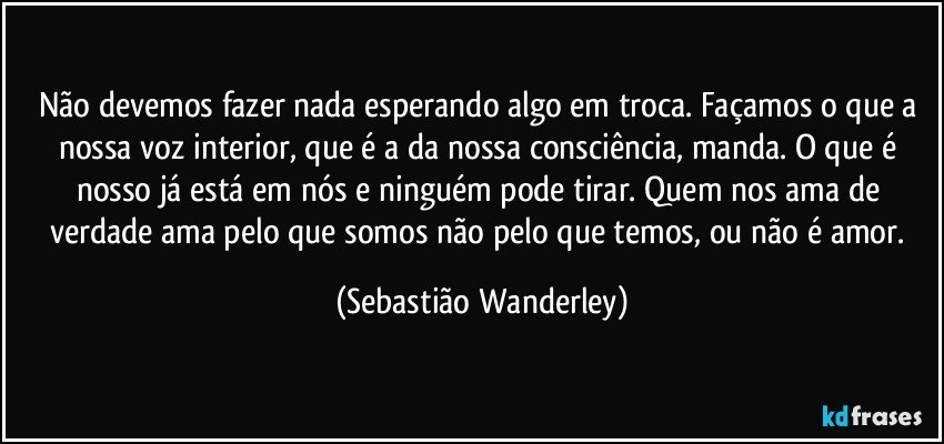 Não devemos fazer nada esperando algo em troca. Façamos o que a nossa voz interior, que é a da nossa consciência, manda. O que é nosso já está em nós e ninguém pode tirar. Quem nos ama de verdade ama pelo que somos não pelo que temos, ou não é amor. (Sebastião Wanderley)