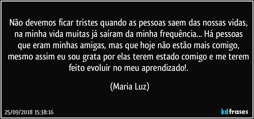 Não devemos ficar tristes quando as pessoas saem das nossas vidas, na minha vida muitas já saíram da minha frequência... Há pessoas que eram minhas amigas, mas que hoje não estão mais comigo, mesmo assim eu sou grata por elas terem estado comigo e me terem feito evoluir no meu aprendizado!. (Maria Luz)