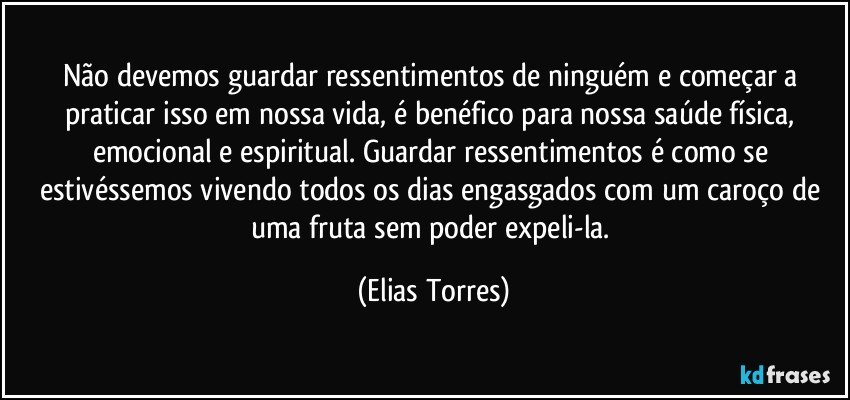 Não devemos guardar ressentimentos de ninguém e começar a praticar isso em nossa vida, é benéfico para nossa saúde física, emocional e espiritual. Guardar ressentimentos é como se estivéssemos vivendo todos os dias engasgados com um caroço de uma fruta sem poder expeli-la. (Elias Torres)