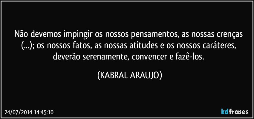 Não devemos impingir os nossos pensamentos, as nossas crenças (...); os nossos fatos, as nossas atitudes e os nossos caráteres, deverão serenamente, convencer e fazê-los. (KABRAL ARAUJO)