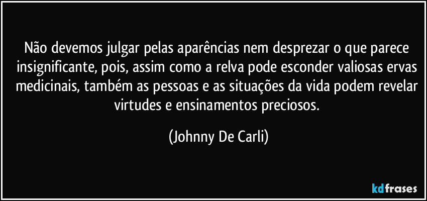 Não devemos julgar pelas aparências nem desprezar o que parece insignificante, pois, assim como a relva pode esconder valiosas ervas medicinais, também as pessoas e as situações da vida podem revelar virtudes e ensinamentos preciosos. (Johnny De Carli)