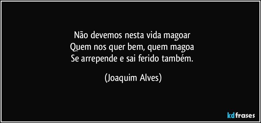 Não devemos nesta vida magoar 
Quem nos quer bem, quem magoa  
Se arrepende e sai ferido também. (Joaquim Alves)