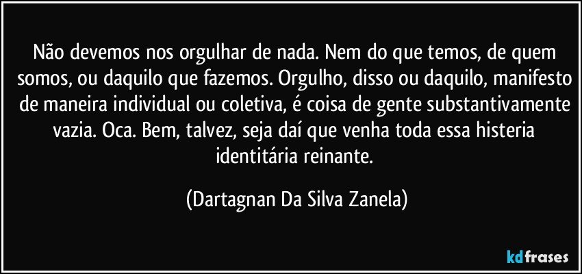 Não devemos nos orgulhar de nada. Nem do que temos, de quem somos, ou daquilo que fazemos. Orgulho, disso ou daquilo, manifesto de maneira individual ou coletiva, é coisa de gente substantivamente vazia. Oca. Bem, talvez, seja daí que venha toda essa histeria identitária reinante. (Dartagnan Da Silva Zanela)