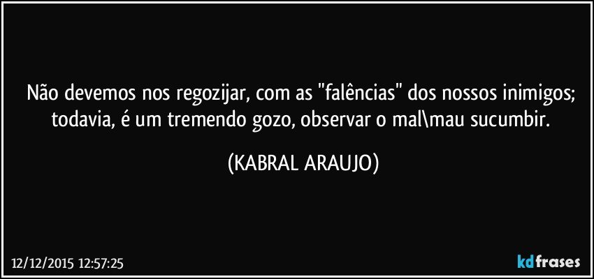 Não devemos nos regozijar, com as "falências" dos nossos inimigos; todavia, é um tremendo gozo, observar o mal\mau sucumbir. (KABRAL ARAUJO)