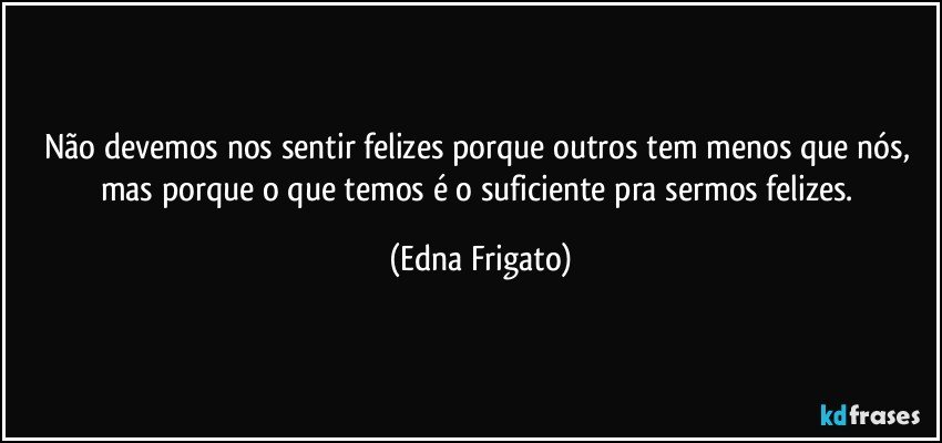 Não devemos nos sentir felizes porque outros tem menos que nós, mas porque o que temos é o suficiente pra sermos felizes. (Edna Frigato)