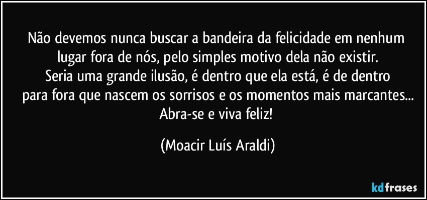 Não devemos nunca buscar a bandeira da felicidade em nenhum lugar fora de nós, pelo simples motivo dela não existir.
Seria uma grande ilusão, é dentro que ela está, é de dentro
para fora que nascem os sorrisos e os momentos mais marcantes...
Abra-se e viva feliz! (Moacir Luís Araldi)