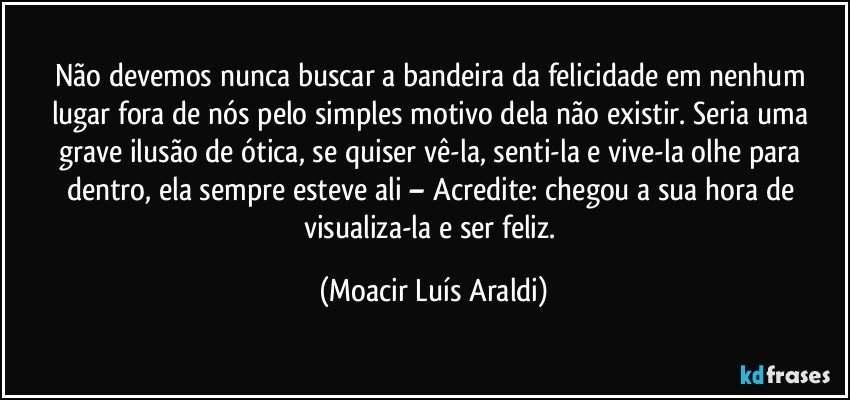 Não devemos nunca buscar a bandeira da felicidade em nenhum lugar fora de nós pelo simples motivo dela não existir. Seria uma grave ilusão de ótica, se quiser vê-la, senti-la e vive-la olhe para dentro, ela sempre esteve ali – Acredite: chegou a sua hora de visualiza-la e ser feliz. (Moacir Luís Araldi)