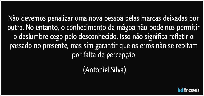 Não devemos penalizar uma nova pessoa pelas marcas deixadas por outra. No entanto, o conhecimento da mágoa não pode nos permitir o deslumbre cego pelo desconhecido. Isso não significa refletir o passado no presente, mas sim garantir que os erros não se repitam por falta de percepção (Antoniel Silva)