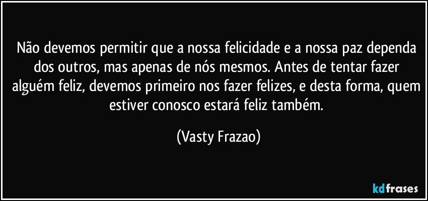 Não devemos permitir que a nossa felicidade e a nossa paz dependa dos outros, mas apenas de nós mesmos. Antes de tentar fazer alguém feliz, devemos primeiro nos fazer felizes, e desta forma, quem estiver conosco estará feliz também. (Vasty Frazao)