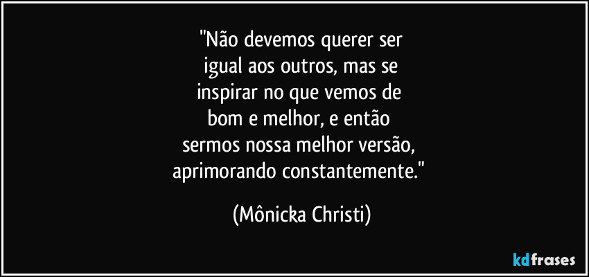 "Não devemos querer ser
 igual aos outros, mas se 
inspirar no que vemos de 
bom e melhor, e então 
sermos nossa melhor versão, 
aprimorando constantemente." (Mônicka Christi)