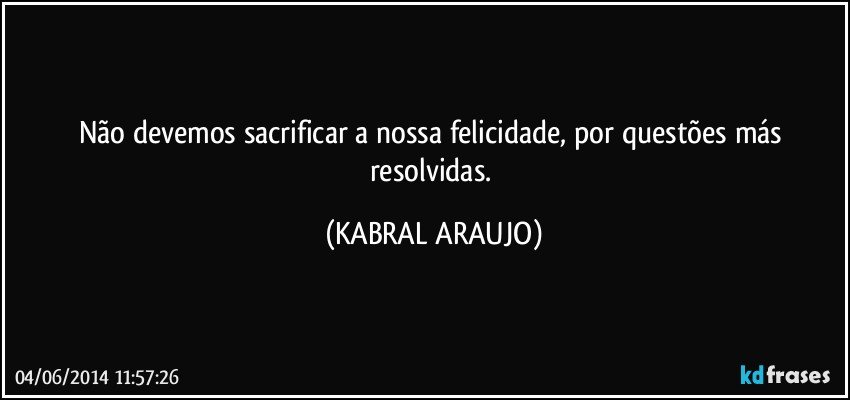 Não devemos sacrificar a nossa felicidade, por questões más resolvidas. (KABRAL ARAUJO)