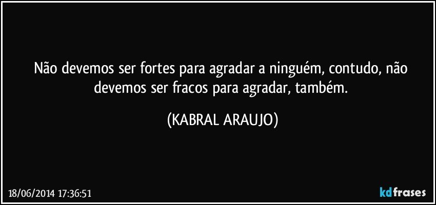 Não devemos ser fortes para agradar a ninguém, contudo, não devemos ser fracos para agradar, também. (KABRAL ARAUJO)