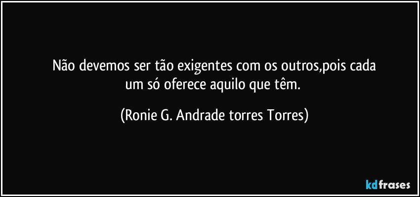 Não devemos ser tão exigentes com os outros,pois cada
um só oferece aquilo que têm. (Ronie G. Andrade torres Torres)