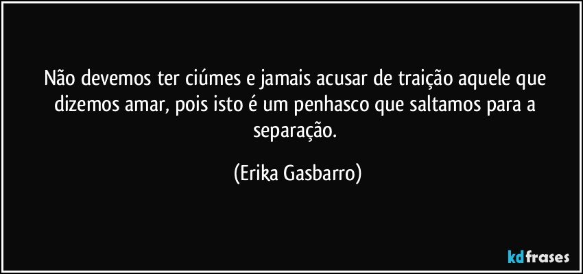 Não devemos ter ciúmes e jamais acusar de traição aquele que dizemos amar, pois isto é um penhasco que saltamos para a separação. (Erika Gasbarro)