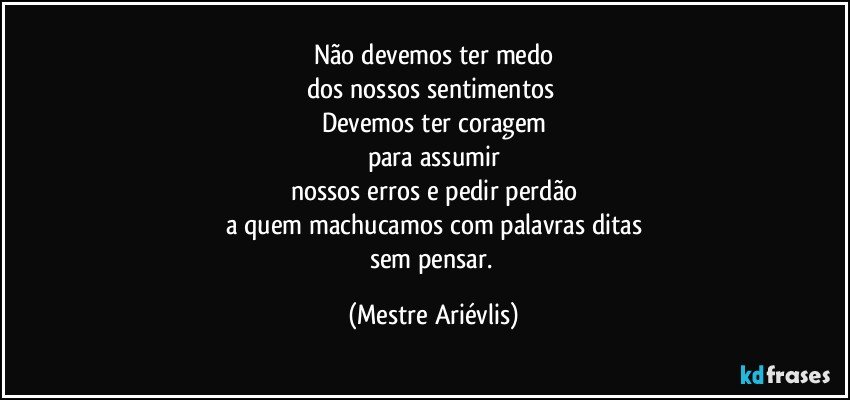 Não devemos ter medo
dos nossos sentimentos 
Devemos ter coragem
para assumir
nossos erros e pedir perdão
a quem machucamos com palavras ditas
sem pensar. (Mestre Ariévlis)