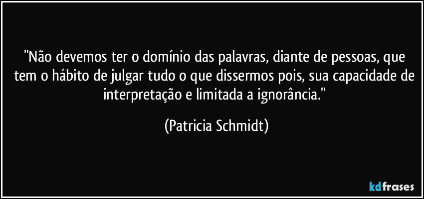 "Não devemos ter o domínio das palavras, diante de pessoas, que tem o hábito de julgar tudo o que dissermos pois, sua capacidade de interpretação e limitada a ignorância." (Patricia Schmidt)