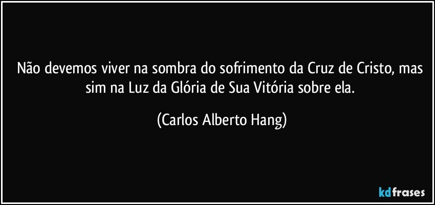 Não devemos viver na sombra do sofrimento da Cruz de Cristo, mas sim na Luz da Glória de Sua Vitória sobre ela. (Carlos Alberto Hang)
