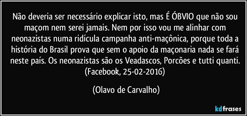 Não deveria ser necessário explicar isto, mas É ÓBVIO que não sou maçom nem serei jamais. Nem por isso vou me alinhar com neonazistas numa ridícula campanha anti-maçônica, porque toda a história do Brasil prova que sem o apoio da maçonaria nada se fará neste país. Os neonazistas são os Veadascos, Porcões e tutti quanti. (Facebook, 25-02-2016) (Olavo de Carvalho)